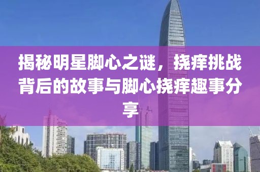 揭秘明星腳心之謎，撓癢挑戰背后的故事與腳心撓癢趣事分享