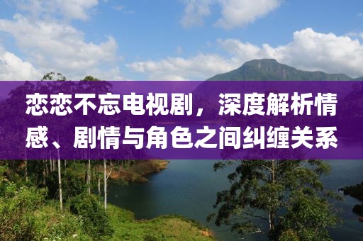 戀戀不忘電視劇，深度解析情感、劇情與角色之間糾纏關系
