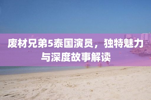 廢材兄弟5泰國演員，獨特魅力與深度故事解讀