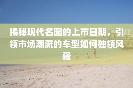 揭秘現代名圖的上市日期，引領市場潮流的車型如何獨領風騷