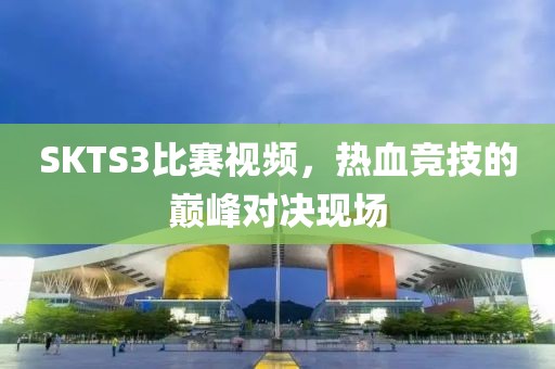SKTS3比賽視頻，熱血競技的巔峰對決現場