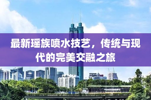 最新瑤族噴水技藝，傳統與現代的完美交融之旅