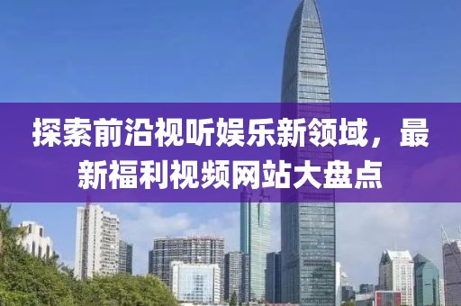探索前沿視聽娛樂新領域，最新福利視頻網站大盤點