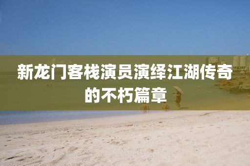 新龍門客棧演員演繹江湖傳奇的不朽篇章