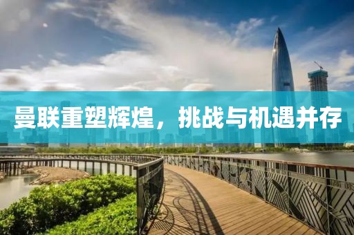 曼聯重塑輝煌，挑戰與機遇并存