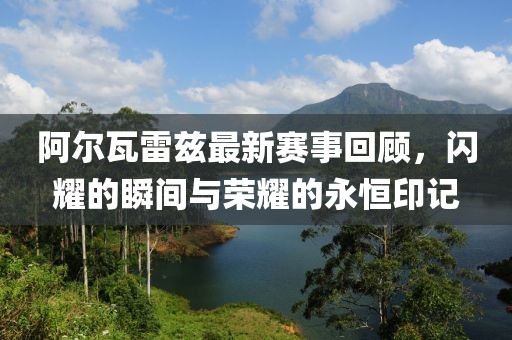 阿爾瓦雷茲最新賽事回顧，閃耀的瞬間與榮耀的永恒印記