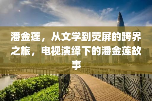潘金蓮，從文學到熒屏的跨界之旅，電視演繹下的潘金蓮故事