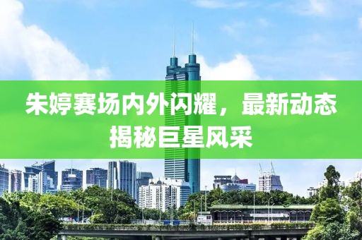 朱婷賽場內外閃耀，最新動態揭秘巨星風采