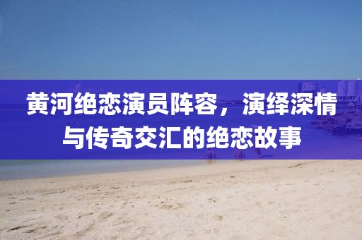 黃河絕戀演員陣容，演繹深情與傳奇交匯的絕戀故事