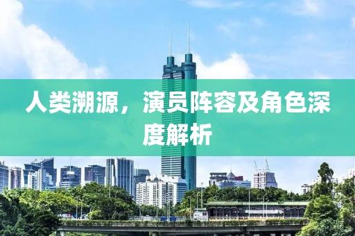 人類溯源，演員陣容及角色深度解析
