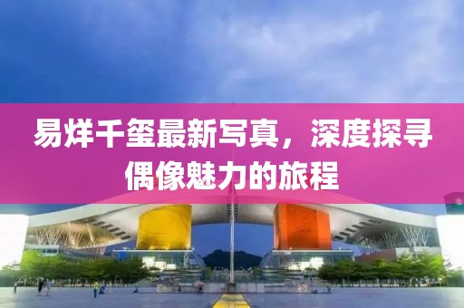 易烊千璽最新寫真，深度探尋偶像魅力的旅程