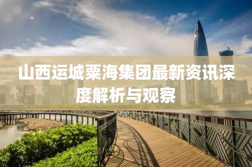 山西運城粟海集團最新資訊深度解析與觀察
