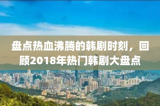 盤點熱血沸騰的韓劇時刻，回顧2018年熱門韓劇大盤點