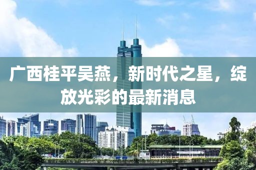 廣西桂平吳燕，新時代之星，綻放光彩的最新消息