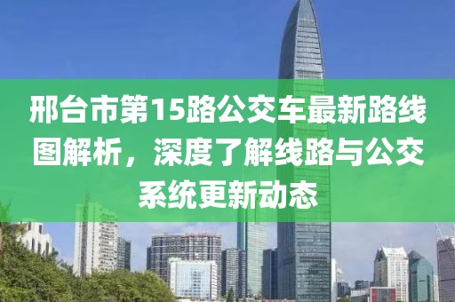 邢臺市第15路公交車最新路線圖解析，深度了解線路與公交系統更新動態