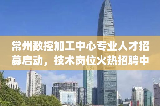 常州數控加工中心專業人才招募啟動，技術崗位火熱招聘中