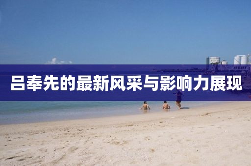 呂奉先的最新風采與影響力展現