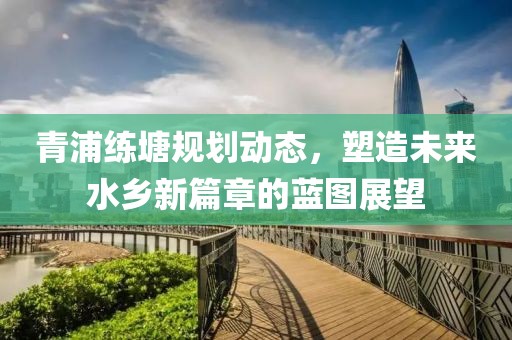 青浦練塘規劃動態，塑造未來水鄉新篇章的藍圖展望