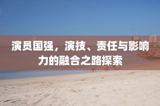 演員國強，演技、責任與影響力的融合之路探索