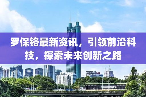 羅保鉻最新資訊，引領前沿科技，探索未來創新之路