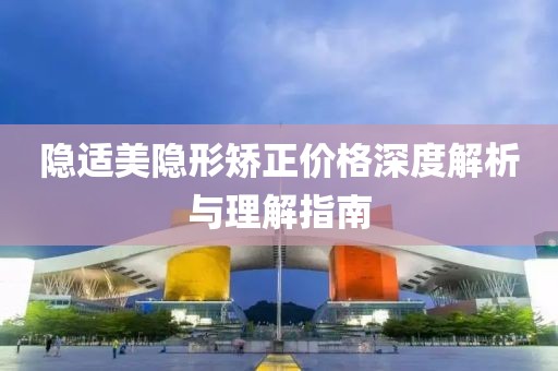 隱適美隱形矯正價格深度解析與理解指南