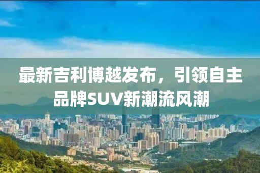 最新吉利博越發布，引領自主品牌SUV新潮流風潮