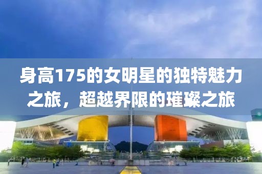 身高175的女明星的獨特魅力之旅，超越界限的璀璨之旅