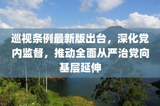 巡視條例最新版出臺，深化黨內監督，推動全面從嚴治黨向基層延伸