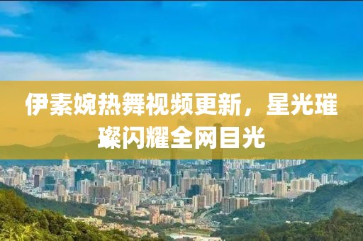伊素婉熱舞視頻更新，星光璀璨閃耀全網目光