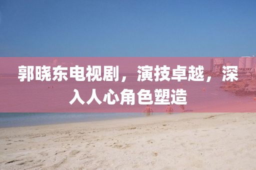 郭曉東電視劇，演技卓越，深入人心角色塑造