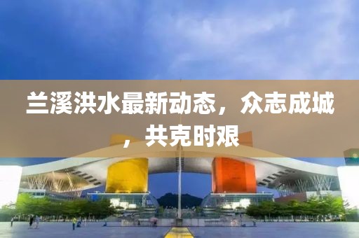 蘭溪洪水最新動態，眾志成城，共克時艱