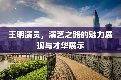 王明演員，演藝之路的魅力展現與才華展示