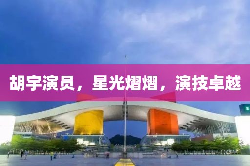 胡宇演員，星光熠熠，演技卓越