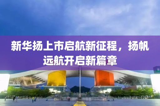 新華揚上市啟航新征程，揚帆遠航開啟新篇章