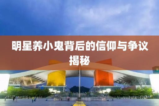 明星養小鬼背后的信仰與爭議揭秘