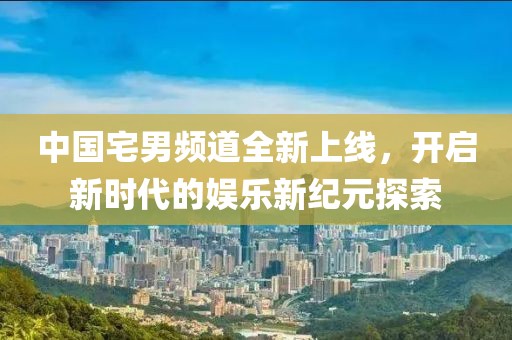 中國宅男頻道全新上線，開啟新時代的娛樂新紀元探索