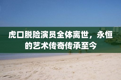 虎口脫險演員全體離世，永恒的藝術傳奇傳承至今
