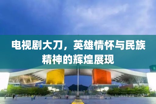 電視劇大刀，英雄情懷與民族精神的輝煌展現