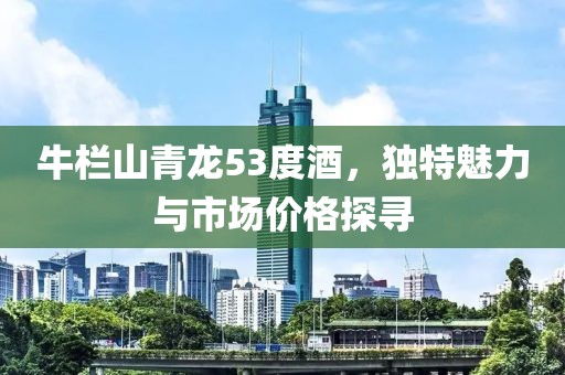 牛欄山青龍53度酒，獨特魅力與市場價格探尋