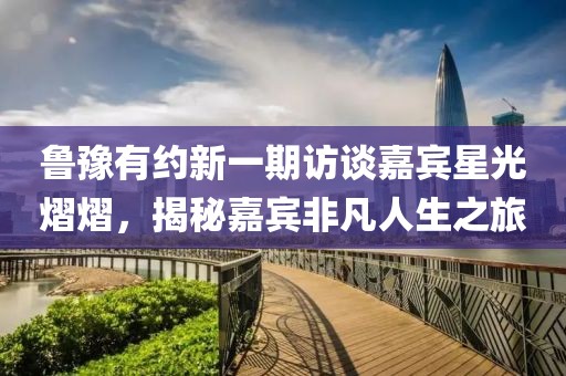 魯豫有約新一期訪談嘉賓星光熠熠，揭秘嘉賓非凡人生之旅