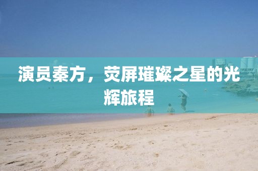 演員秦方，熒屏璀璨之星的光輝旅程