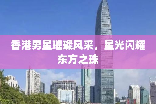 香港男星璀璨風采，星光閃耀東方之珠
