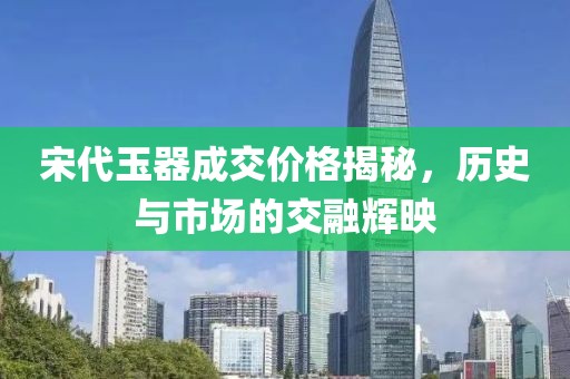 宋代玉器成交價格揭秘，歷史與市場的交融輝映