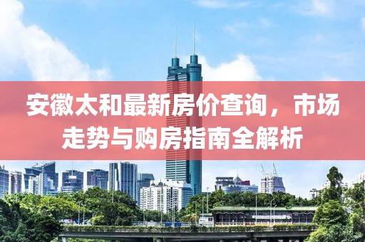 安徽太和最新房價查詢，市場走勢與購房指南全解析