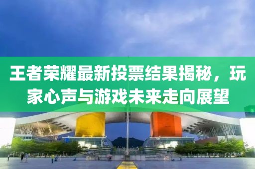 王者榮耀最新投票結果揭秘，玩家心聲與游戲未來走向展望