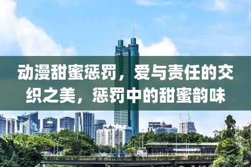 動漫甜蜜懲罰，愛與責任的交織之美，懲罰中的甜蜜韻味
