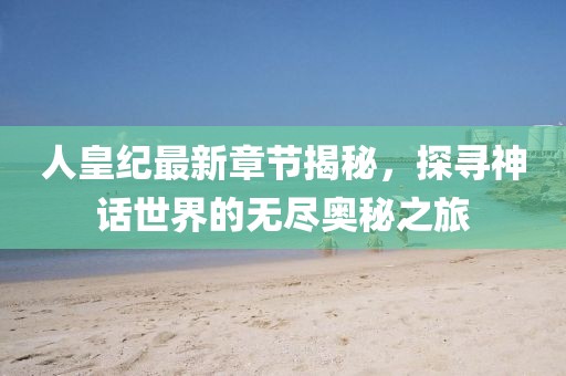 人皇紀最新章節揭秘，探尋神話世界的無盡奧秘之旅