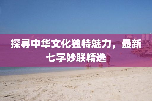 探尋中華文化獨特魅力，最新七字妙聯精選