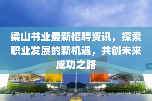 梁山書業最新招聘資訊，探索職業發展的新機遇，共創未來成功之路