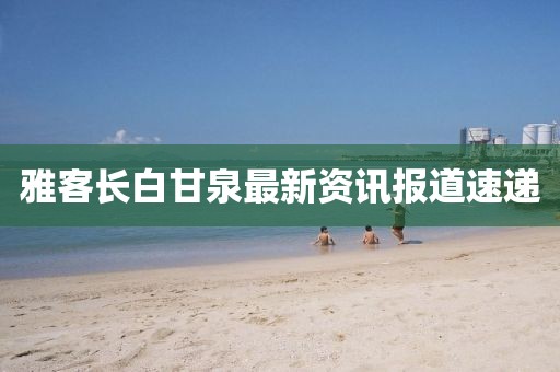雅客長白甘泉最新資訊報道速遞